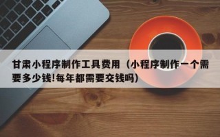 福建甘肃小程序制作工具费用（小程序制作一个需要多少钱!每年都需要交钱吗）