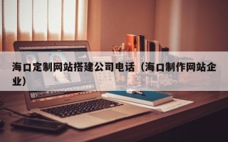 福建海口定制网站搭建公司电话（海口制作网站企业）