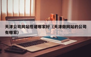 福建天津公司网站搭建哪家好（天津做网站的公司有哪家）