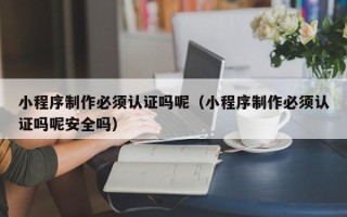 福建小程序制作必须认证吗呢（小程序制作必须认证吗呢安全吗）