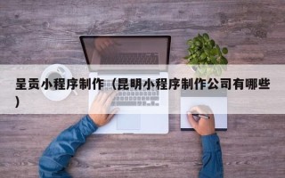 福建呈贡小程序制作（昆明小程序制作公司有哪些）
