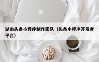 福建湖南头条小程序制作团队（头条小程序开发者平台）