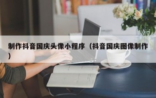 福建制作抖音国庆头像小程序（抖音国庆图像制作）