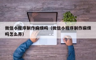 福建微信小程序制作麻烦吗（微信小程序制作麻烦吗怎么弄）