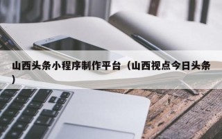 福建山西头条小程序制作平台（山西视点今日头条）
